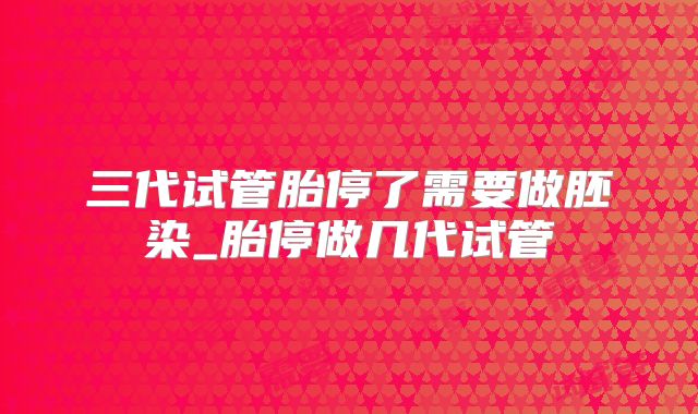 三代试管胎停了需要做胚染_胎停做几代试管