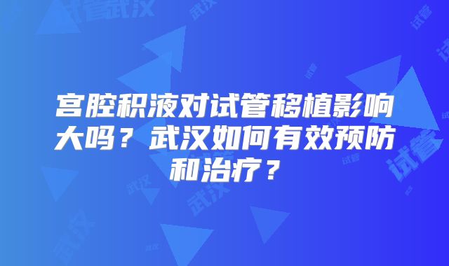 宫腔积液对试管移植影响大吗？武汉如何有效预防和治疗？