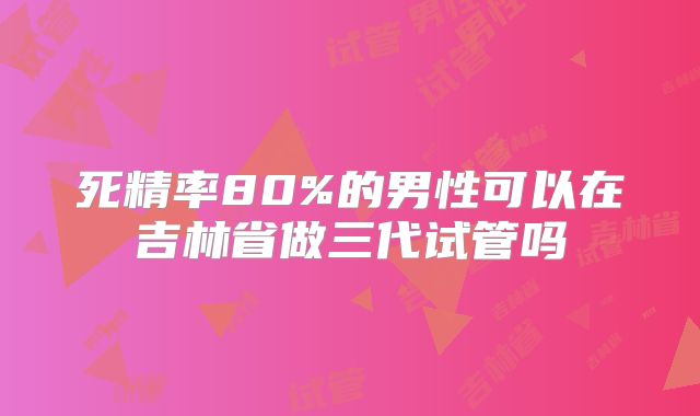 死精率80%的男性可以在吉林省做三代试管吗