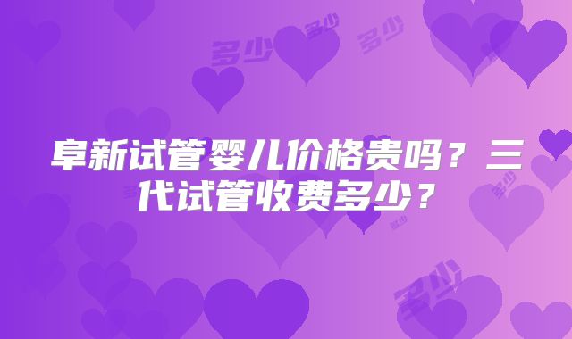 阜新试管婴儿价格贵吗？三代试管收费多少？