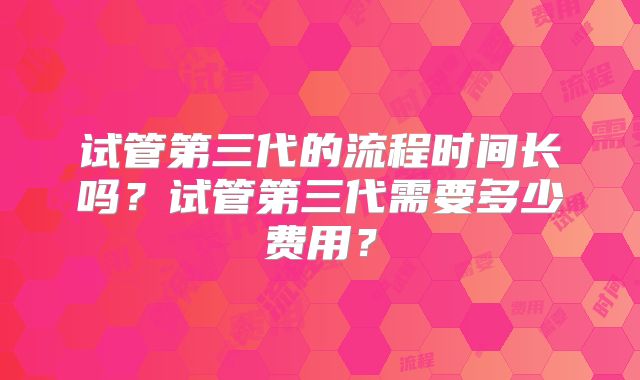 试管第三代的流程时间长吗？试管第三代需要多少费用？