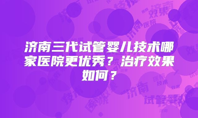 济南三代试管婴儿技术哪家医院更优秀？治疗效果如何？