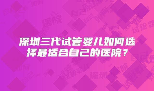 深圳三代试管婴儿如何选择最适合自己的医院?