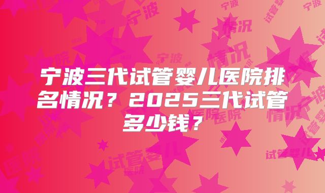 宁波三代试管婴儿医院排名情况？2025三代试管多少钱？
