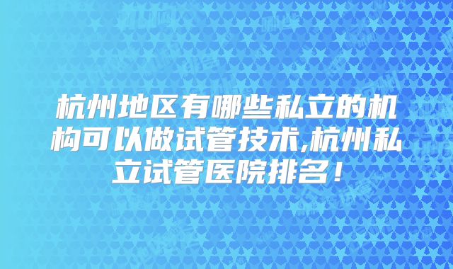 杭州地区有哪些私立的机构可以做试管技术,杭州私立试管医院排名！