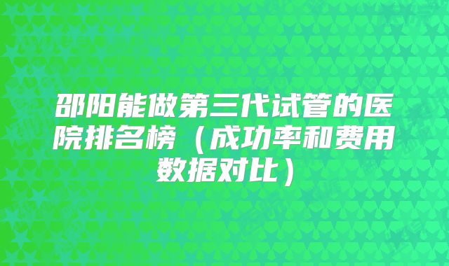 邵阳能做第三代试管的医院排名榜（成功率和费用数据对比）
