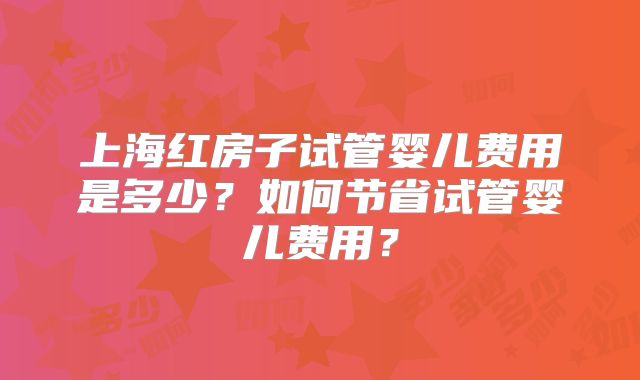 上海红房子试管婴儿费用是多少？如何节省试管婴儿费用？