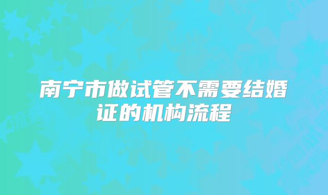 南宁市做试管不需要结婚证的机构流程