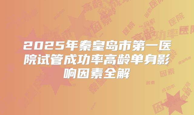 2025年秦皇岛市第一医院试管成功率高龄单身影响因素全解