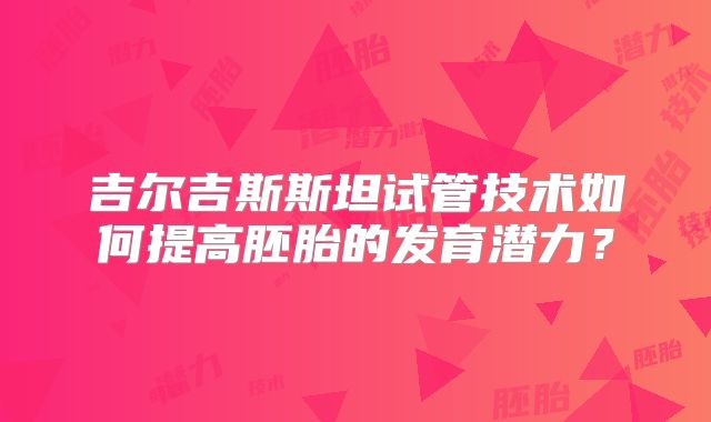 吉尔吉斯斯坦试管技术如何提高胚胎的发育潜力？