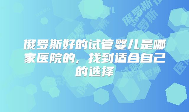 俄罗斯好的试管婴儿是哪家医院的, 找到适合自己的选择