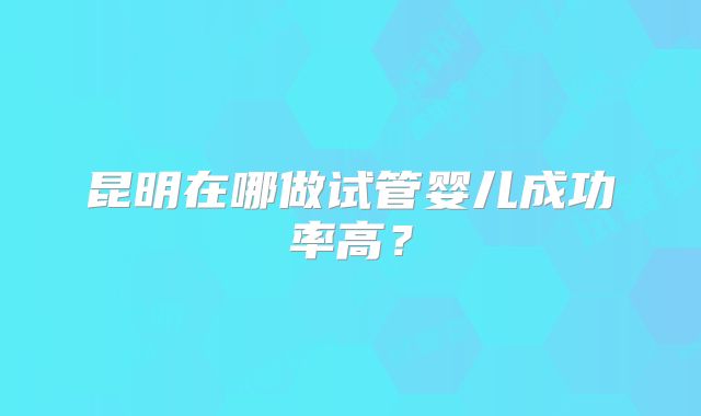 昆明在哪做试管婴儿成功率高?