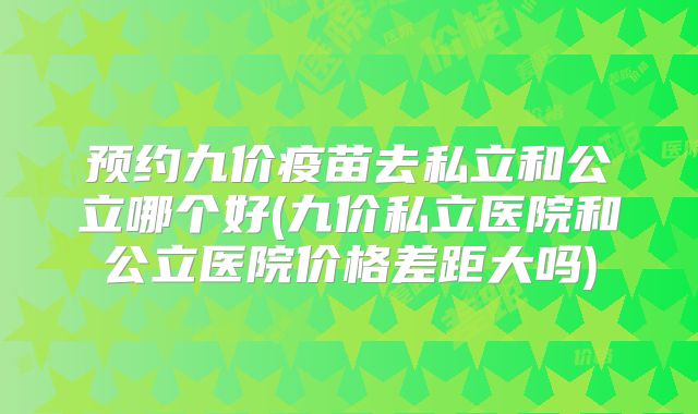 预约九价疫苗去私立和公立哪个好(九价私立医院和公立医院价格差距大吗)