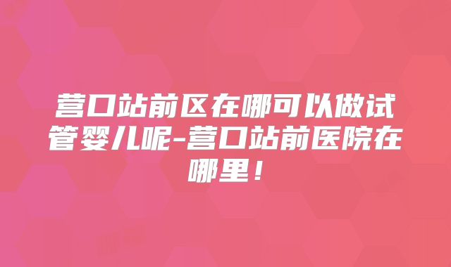 营口站前区在哪可以做试管婴儿呢-营口站前医院在哪里!