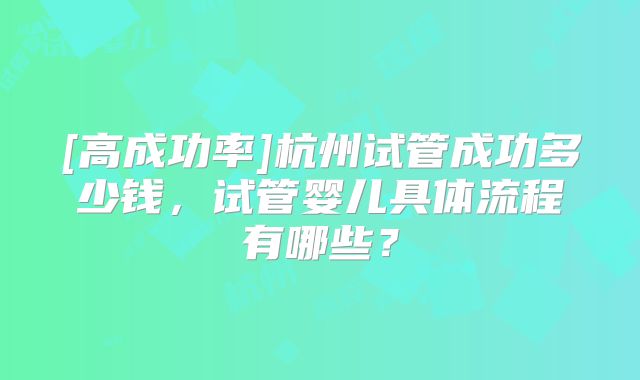 [高成功率]杭州试管成功多少钱，试管婴儿具体流程有哪些？
