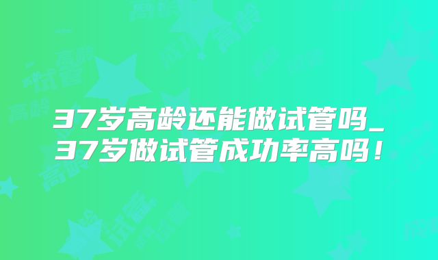37岁高龄还能做试管吗_37岁做试管成功率高吗！