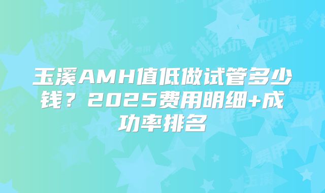玉溪AMH值低做试管多少钱？2025费用明细+成功率排名
