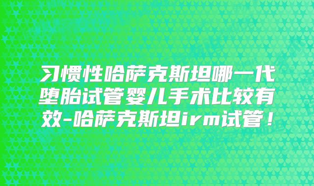 习惯性哈萨克斯坦哪一代堕胎试管婴儿手术比较有效-哈萨克斯坦irm试管！