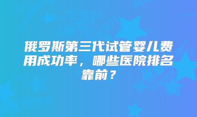 俄罗斯第三代试管婴儿费用成功率，哪些医院排名靠前？