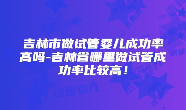 吉林市做试管婴儿成功率高吗-吉林省哪里做试管成功率比较高！