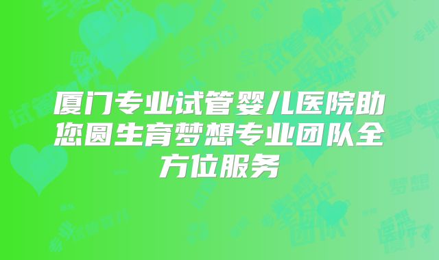 厦门专业试管婴儿医院助您圆生育梦想专业团队全方位服务