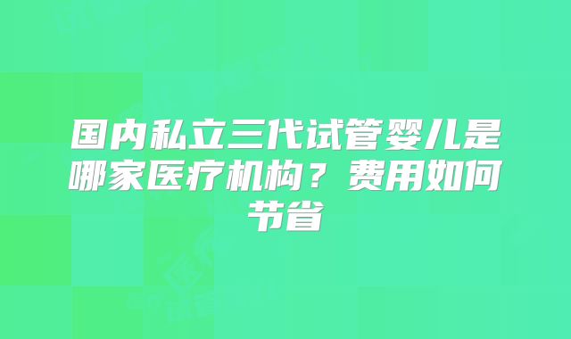 国内私立三代试管婴儿是哪家医疗机构?费用如何节省