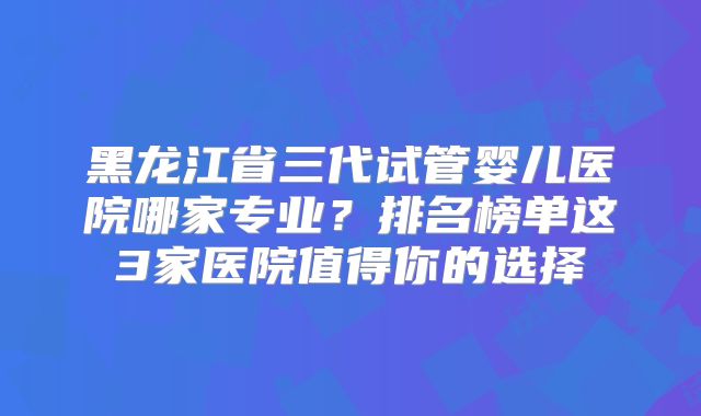 黑龙江省三代试管婴儿医院哪家专业？排名榜单这3家医院值得你的选择