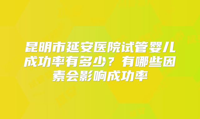 昆明市延安医院试管婴儿成功率有多少？有哪些因素会影响成功率