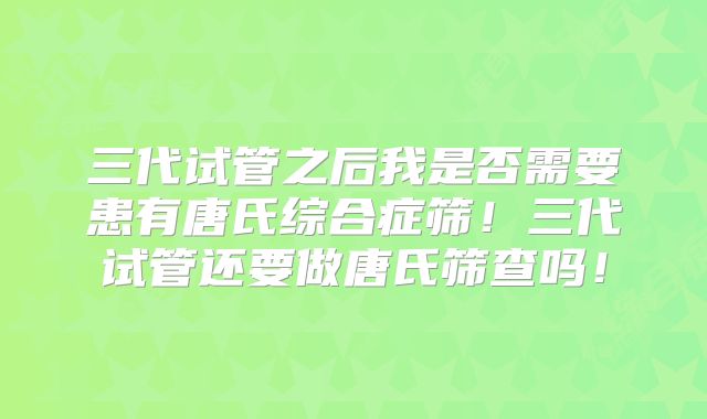 三代试管之后我是否需要患有唐氏综合症筛！三代试管还要做唐氏筛查吗！