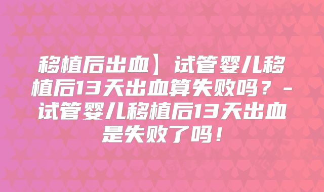 移植后出血】试管婴儿移植后13天出血算失败吗？-试管婴儿移植后13天出血是失败了吗！