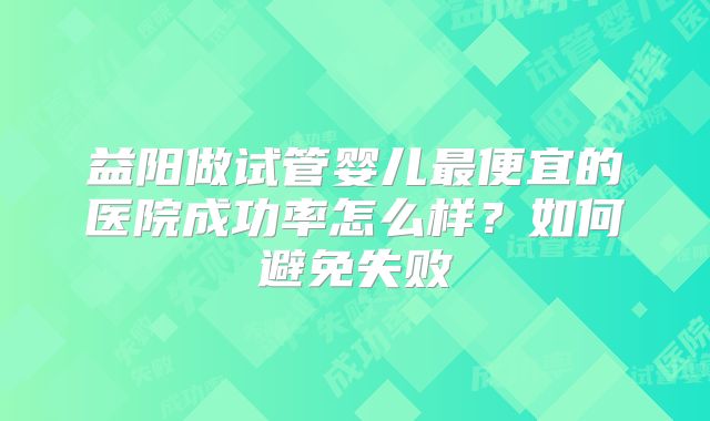益阳做试管婴儿最便宜的医院成功率怎么样？如何避免失败