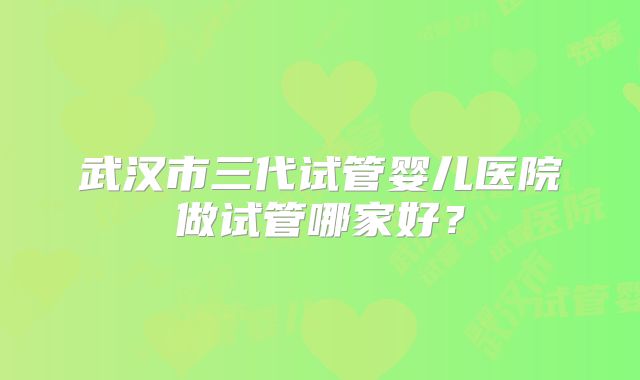 武汉市三代试管婴儿医院做试管哪家好?