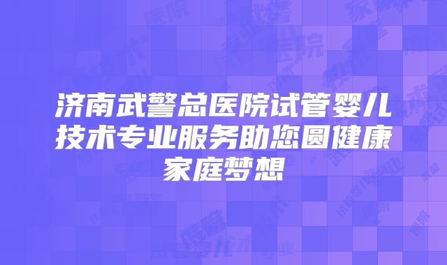 济南武警总医院试管婴儿技术专业服务助您圆健康家庭梦想