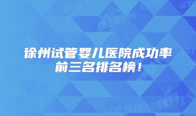徐州试管婴儿医院成功率前三名排名榜！