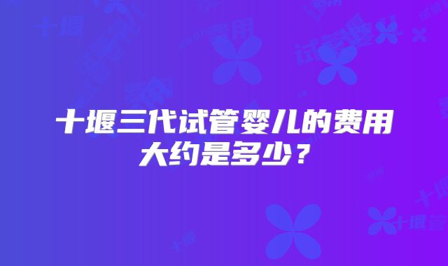十堰三代试管婴儿的费用大约是多少？