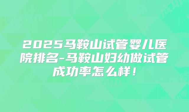2025马鞍山试管婴儿医院排名-马鞍山妇幼做试管成功率怎么样！