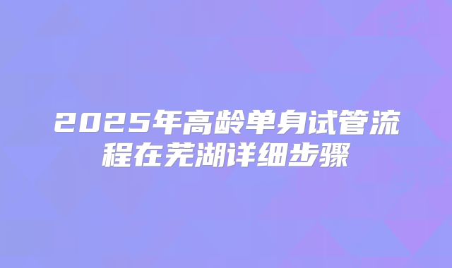 2025年高龄单身试管流程在芜湖详细步骤