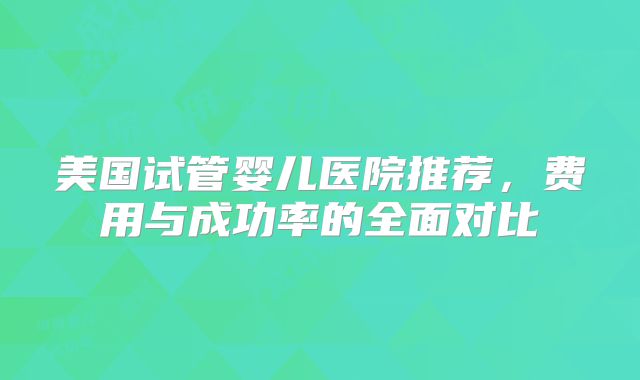 美国试管婴儿医院推荐，费用与成功率的全面对比