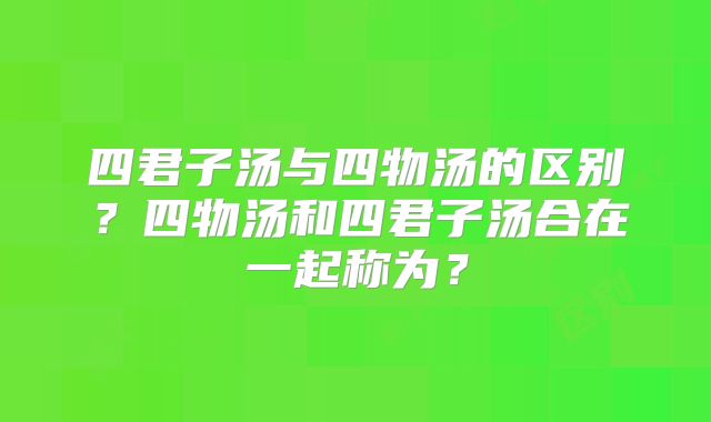 四君子汤与四物汤的区别?四物汤和四君子汤合在一起称为?