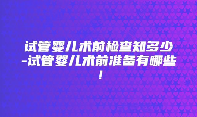 试管婴儿术前检查知多少-试管婴儿术前准备有哪些!