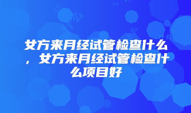 女方来月经试管检查什么,女方来月经试管检查什么项目好