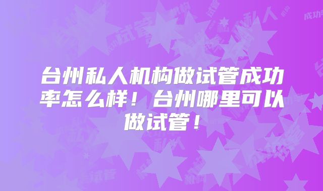 台州私人机构做试管成功率怎么样！台州哪里可以做试管！