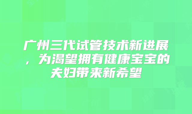 广州三代试管技术新进展，为渴望拥有健康宝宝的夫妇带来新希望