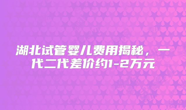 湖北试管婴儿费用揭秘，一代二代差价约1-2万元