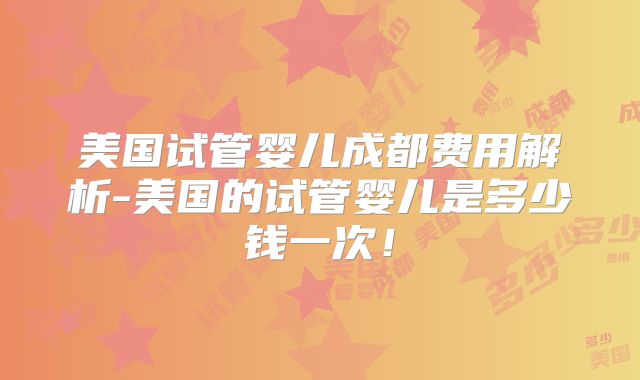 美国试管婴儿成都费用解析-美国的试管婴儿是多少钱一次！