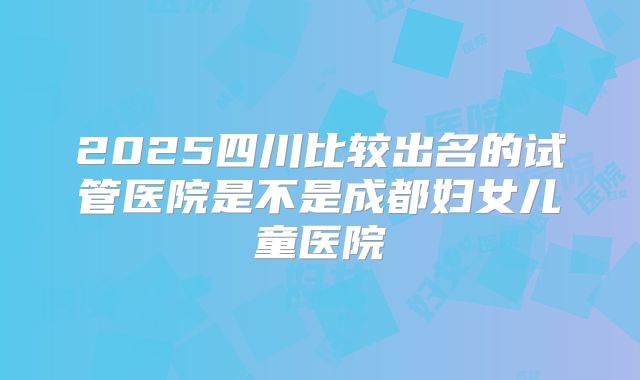 2025四川比较出名的试管医院是不是成都妇女儿童医院