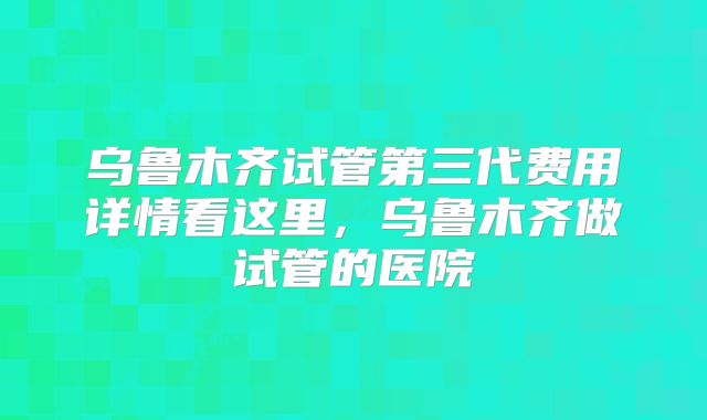 乌鲁木齐试管第三代费用详情看这里,乌鲁木齐做试管的医院