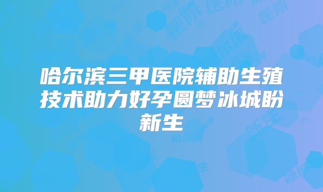 哈尔滨三甲医院辅助生殖技术助力好孕圆梦冰城盼新生