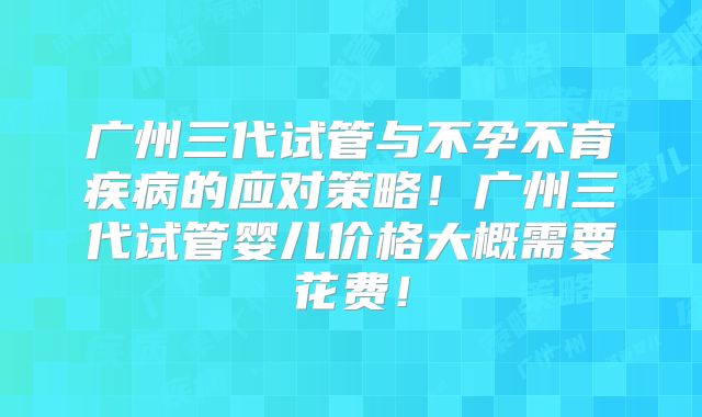 广州三代试管与不孕不育疾病的应对策略！广州三代试管婴儿价格大概需要花费！