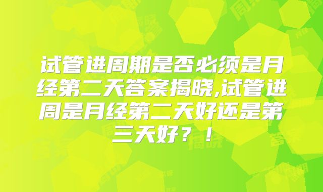 试管进周期是否必须是月经第二天答案揭晓,试管进周是月经第二天好还是第三天好？！